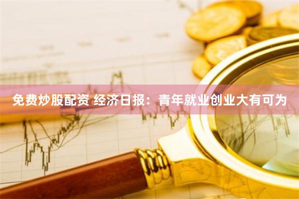 免费炒股配资 经济日报：青年就业创业大有可为