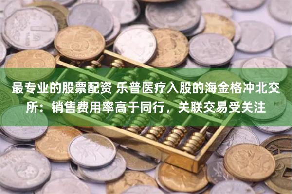 最专业的股票配资 乐普医疗入股的海金格冲北交所：销售费用率高于同行，关联交易受关注