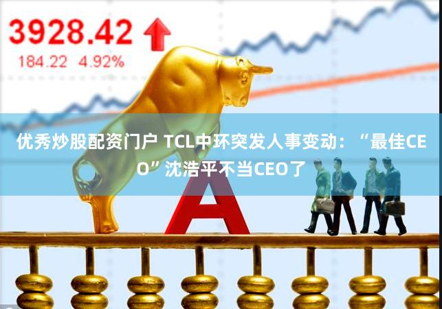 优秀炒股配资门户 TCL中环突发人事变动：“最佳CEO”沈浩平不当CEO了