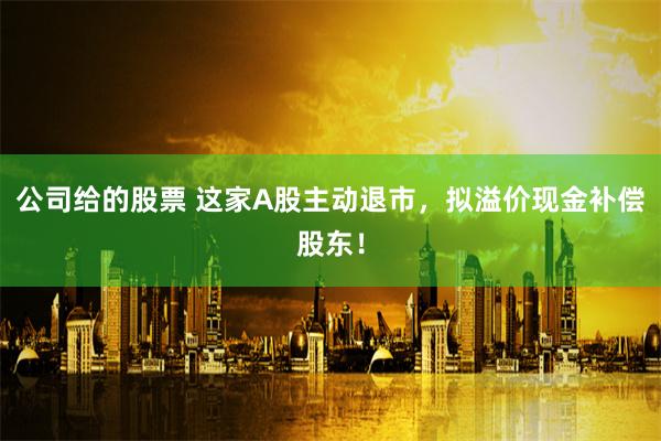 公司给的股票 这家A股主动退市，拟溢价现金补偿股东！