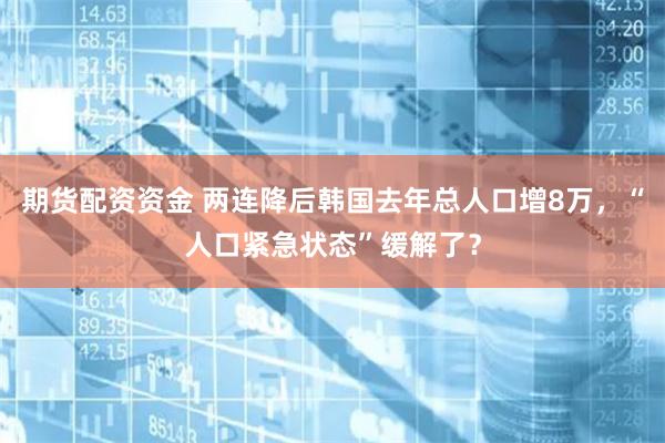 期货配资资金 两连降后韩国去年总人口增8万，“人口紧急状态”缓解了？