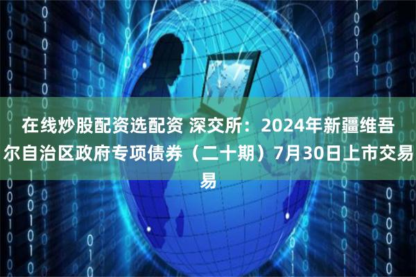 在线炒股配资选配资 深交所：2024年新疆维吾尔自治区政府专项债券（二十期）7月30日上市交易