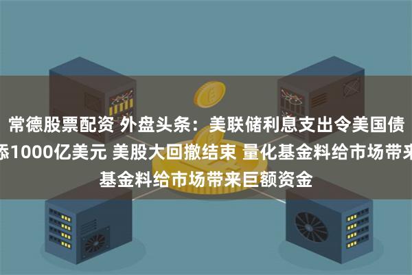 常德股票配资 外盘头条：美联储利息支出令美国债务成本再添1000亿美元 美股大回撤结束 量化基金料给市场带来巨额资金