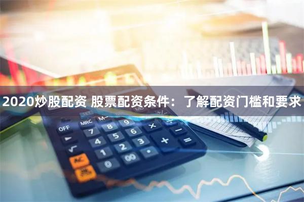 2020炒股配资 股票配资条件：了解配资门槛和要求