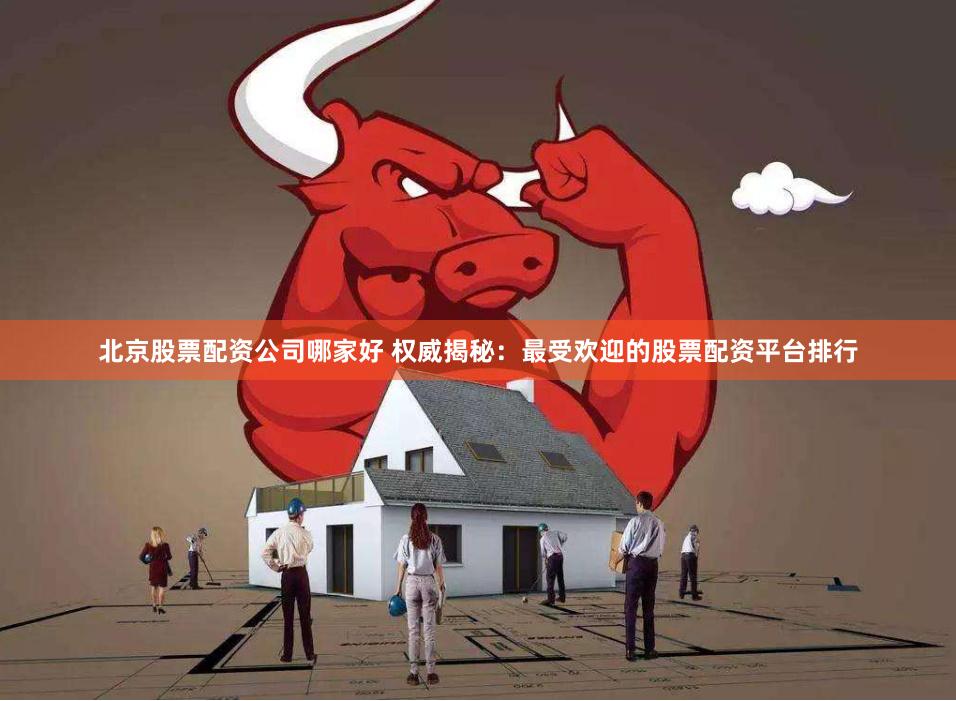 北京股票配资公司哪家好 权威揭秘：最受欢迎的股票配资平台排行