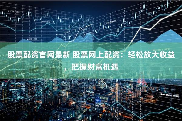 股票配资官网最新 股票网上配资：轻松放大收益，把握财富机遇
