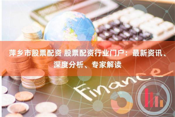 萍乡市股票配资 股票配资行业门户：最新资讯、深度分析、专家解读