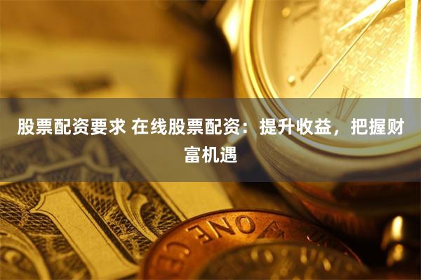 股票配资要求 在线股票配资：提升收益，把握财富机遇