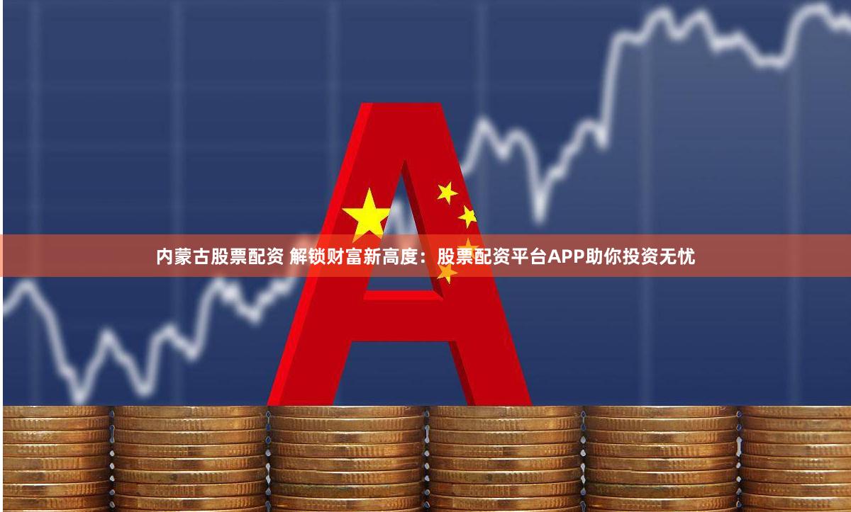 内蒙古股票配资 解锁财富新高度：股票配资平台APP助你投资无忧