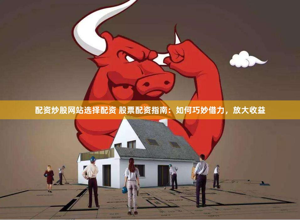 配资炒股网站选择配资 股票配资指南：如何巧妙借力，放大收益