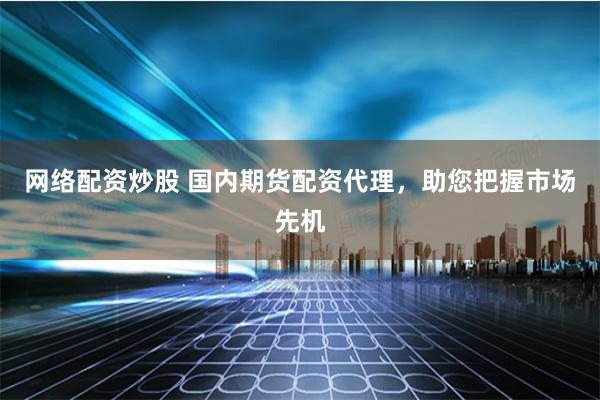 网络配资炒股 国内期货配资代理，助您把握市场先机