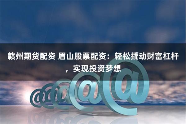 赣州期货配资 眉山股票配资：轻松撬动财富杠杆，实现投资梦想