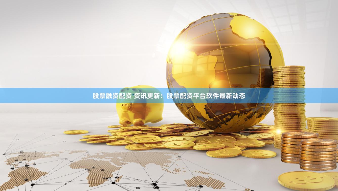 股票融资配资 资讯更新：股票配资平台软件最新动态
