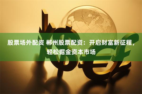 股票场外配资 郴州股票配资：开启财富新征程，轻松掘金资本市场