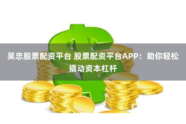 吴忠股票配资平台 股票配资平台APP：助你轻松撬动资本杠杆