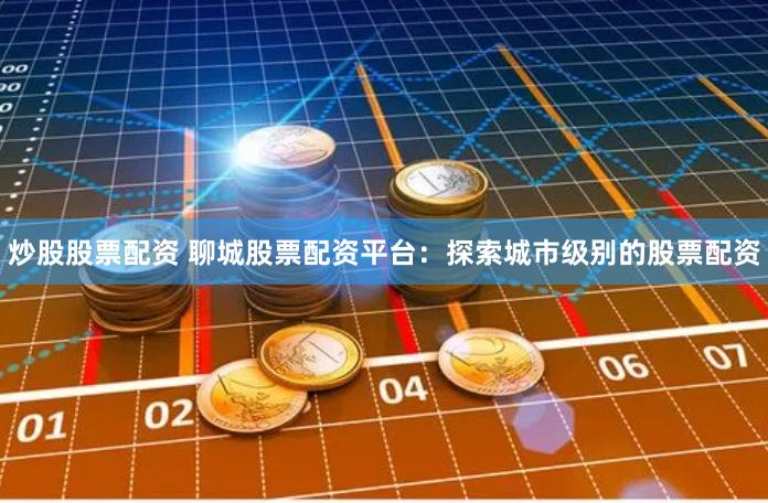 炒股股票配资 聊城股票配资平台：探索城市级别的股票配资