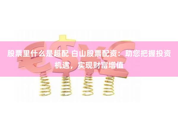 股票里什么是超配 白山股票配资：助您把握投资机遇，实现财富增值