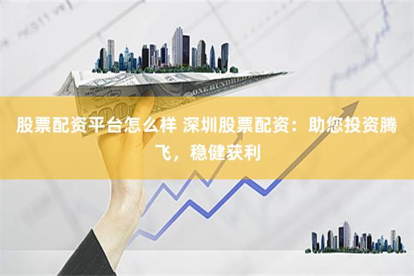 股票配资平台怎么样 深圳股票配资：助您投资腾飞，稳健获利
