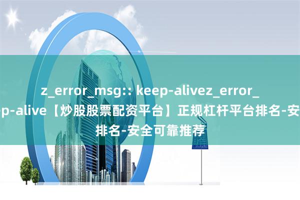 z_error_msg:: keep-alivez_error_msg:: keep-alive【炒股股票配资平台】正规杠杆平台排名-安全可靠推荐