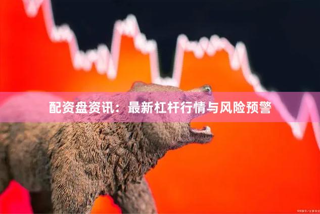 配资盘资讯：最新杠杆行情与风险预警